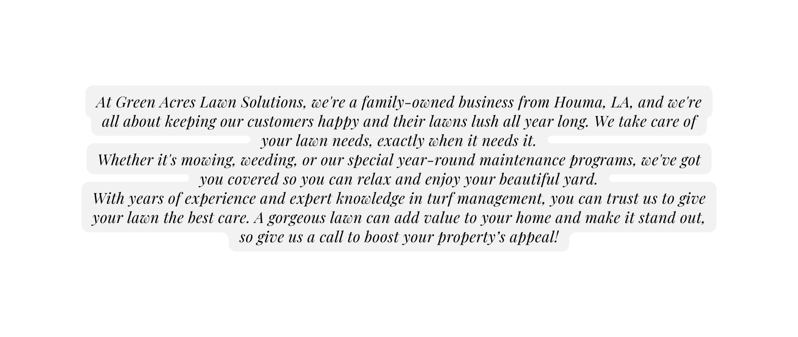 At Green Acres Lawn Solutions we re a family owned business from Houma LA and we re all about keeping our customers happy and their lawns lush all year long We take care of your lawn needs exactly when it needs it Whether it s mowing weeding or our special year round maintenance programs we ve got you covered so you can relax and enjoy your beautiful yard With years of experience and expert knowledge in turf management you can trust us to give your lawn the best care A gorgeous lawn can add value to your home and make it stand out so give us a call to boost your property s appeal